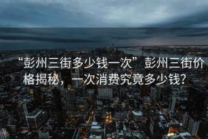 “彭州三街多少錢一次”彭州三街價格揭秘，一次消費究竟多少錢？