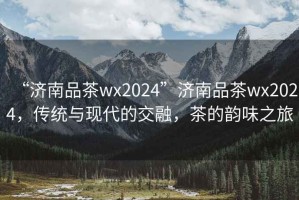 “濟(jì)南品茶wx2024”濟(jì)南品茶wx2024，傳統(tǒng)與現(xiàn)代的交融，茶的韻味之旅