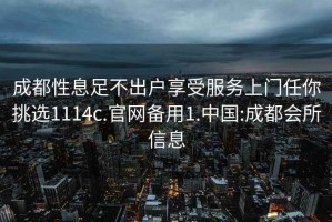 成都性息足不出戶享受服務(wù)上門任你挑選1114c.官網(wǎng)備用1.中國(guó):成都會(huì)所信息
