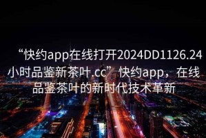 “快約app在線打開2024DD1126.24小時品鑒新茶葉.cc”快約app，在線品鑒茶葉的新時代技術(shù)革新