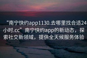 “南寧快約app1130.去哪里找合適24小時(shí).cc”南寧快約app的新動(dòng)態(tài)，探索社交新領(lǐng)域，提供全天候服務(wù)體驗(yàn)