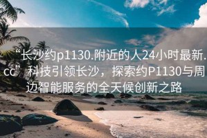 “長沙約p1130.附近的人24小時最新.cc”科技引領(lǐng)長沙，探索約P1130與周邊智能服務(wù)的全天候創(chuàng)新之路