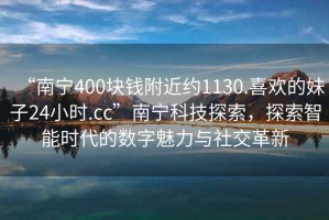 “南寧400塊錢附近約1130.喜歡的妹子24小時.cc”南寧科技探索，探索智能時代的數(shù)字魅力與社交革新