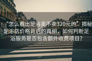 “怎么看出足浴賣不賣320元的”揭秘足浴店價格背后的真相，如何判斷足浴服務(wù)是否包含額外收費項目？