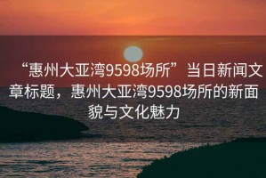 “惠州大亞灣9598場(chǎng)所”當(dāng)日新聞文章標(biāo)題，惠州大亞灣9598場(chǎng)所的新面貌與文化魅力