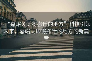 “嘉峪關(guān)即將搬遷的地方”科技引領(lǐng)未來，嘉峪關(guān)即將搬遷的地方的新篇章
