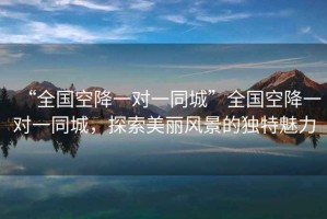 “全國(guó)空降一對(duì)一同城”全國(guó)空降一對(duì)一同城，探索美麗風(fēng)景的獨(dú)特魅力