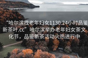 “哈爾濱找老年婦女1130.24小時品鑒新茶葉.cc”哈爾濱舉辦老年婦女茶文化節(jié)，品鑒新茶活動火熱進行中