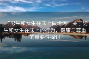 “男生和女生在床上做污污”關于男生和女生在床上的行為，健康與尊重的重要性探討