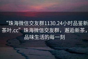 “珠海微信交友群1130.24小時(shí)品鑒新茶葉.cc”珠海微信交友群，邂逅新茶，品味生活的每一刻
