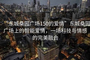 “東城桑園廣場(chǎng)150的愛(ài)情”東城桑園廣場(chǎng)上的智能愛(ài)情，一場(chǎng)科技與情感的完美融合