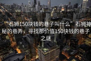 “石獅150塊錢的巷子叫什么”石獅神秘的巷弄，尋找那價值150塊錢的巷子之謎