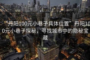 “丹陽100元小巷子具體位置”丹陽100元小巷子探秘，尋找城市中的隱秘寶藏