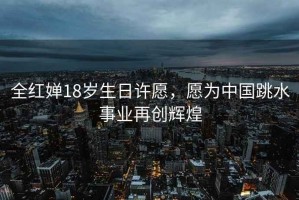 全紅嬋18歲生日許愿，愿為中國跳水事業(yè)再創(chuàng)輝煌