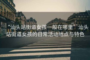 “汕頭站街道女孩一般在哪里”汕頭站街道女孩的日常活動(dòng)地點(diǎn)與特色