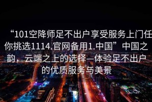 “101空降師足不出戶享受服務上門任你挑選1114.官網備用1.中國”中國之韻，云端之上的選擇—體驗足不出戶的優(yōu)質服務與美景