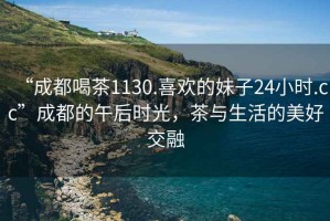 “成都喝茶1130.喜歡的妹子24小時(shí).cc”成都的午后時(shí)光，茶與生活的美好交融