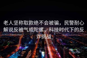 老人堅(jiān)稱取款絕不會(huì)被騙，民警耐心解說反被氣成陀螺，科技時(shí)代下的反詐挑戰(zhàn)