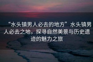 “水頭鎮(zhèn)男人必去的地方”水頭鎮(zhèn)男人必去之地，探尋自然美景與歷史遺跡的魅力之旅