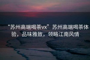 “蘇州高端喝茶vx”蘇州高端喝茶體驗(yàn)，品味雅致，領(lǐng)略江南風(fēng)情