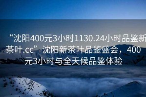 “沈陽(yáng)400元3小時(shí)1130.24小時(shí)品鑒新茶葉.cc”沈陽(yáng)新茶葉品鑒盛會(huì)，400元3小時(shí)與全天候品鑒體驗(yàn)