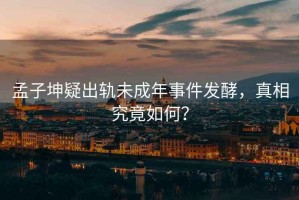 孟子坤疑出軌未成年事件發(fā)酵，真相究竟如何？