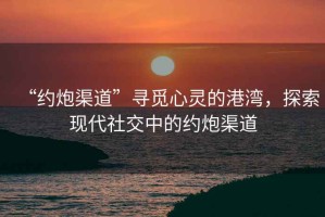 “約炮渠道”尋覓心靈的港灣，探索現(xiàn)代社交中的約炮渠道