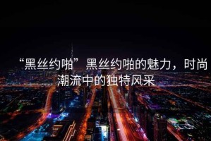 “黑絲約啪”黑絲約啪的魅力，時尚潮流中的獨特風采