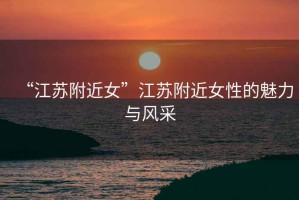 “江蘇附近女”江蘇附近女性的魅力與風采