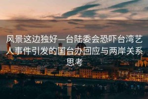 風(fēng)景這邊獨(dú)好—臺(tái)陸委會(huì)恐嚇臺(tái)灣藝人事件引發(fā)的國(guó)臺(tái)辦回應(yīng)與兩岸關(guān)系思考