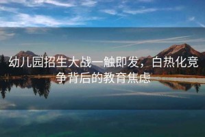幼兒園招生大戰(zhàn)一觸即發(fā)，白熱化競爭背后的教育焦慮