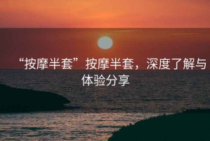 “按摩半套”按摩半套，深度了解與體驗(yàn)分享