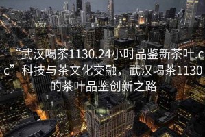 “武漢喝茶1130.24小時(shí)品鑒新茶葉.cc”科技與茶文化交融，武漢喝茶1130的茶葉品鑒創(chuàng)新之路