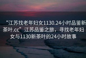 “江蘇找老年婦女1130.24小時品鑒新茶葉.cc”江蘇品鑒之旅，尋找老年婦女與1130新茶葉的24小時故事