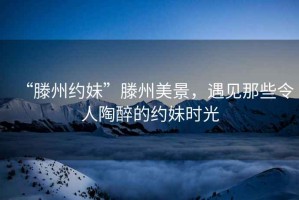 “滕州約妹”滕州美景，遇見那些令人陶醉的約妹時(shí)光