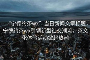 “寧德約茶wx”當(dāng)日新聞文章標(biāo)題，寧德約茶wx引領(lǐng)新型社交潮流，茶文化體驗(yàn)活動(dòng)掀起熱潮