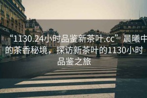 “1130.24小時(shí)品鑒新茶葉.cc”晨曦中的茶香秘境，探訪新茶葉的1130小時(shí)品鑒之旅