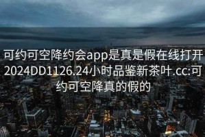 可約可空降約會app是真是假在線打開2024DD1126.24小時品鑒新茶葉.cc:可約可空降真的假的