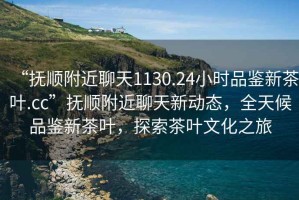 “撫順附近聊天1130.24小時(shí)品鑒新茶葉.cc”撫順附近聊天新動(dòng)態(tài)，全天候品鑒新茶葉，探索茶葉文化之旅