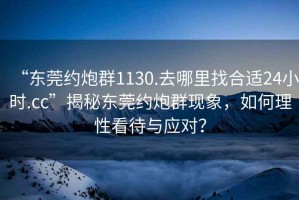 “東莞約炮群1130.去哪里找合適24小時.cc”揭秘東莞約炮群現(xiàn)象，如何理性看待與應(yīng)對？