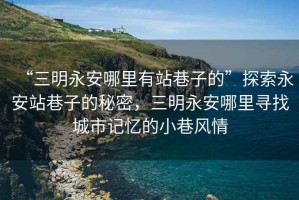 “三明永安哪里有站巷子的”探索永安站巷子的秘密，三明永安哪里尋找城市記憶的小巷風情
