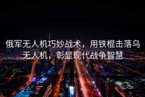 俄軍無人機(jī)巧妙戰(zhàn)術(shù)，用鐵棍擊落烏無人機(jī)，彰顯現(xiàn)代戰(zhàn)爭(zhēng)智慧