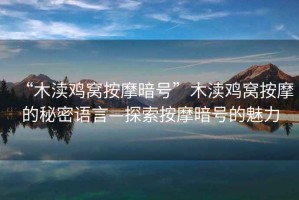 “木瀆雞窩按摩暗號”木瀆雞窩按摩的秘密語言—探索按摩暗號的魅力