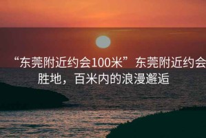 “東莞附近約會(huì)100米”東莞附近約會(huì)勝地，百米內(nèi)的浪漫邂逅