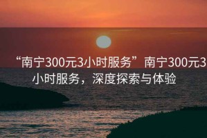 “南寧300元3小時服務(wù)”南寧300元3小時服務(wù)，深度探索與體驗(yàn)