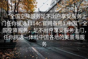 “全國空降服務(wù)足不出戶享受服務(wù)上門任你挑選1114c.官網(wǎng)備用1.中國”全國空降服務(wù)，足不出戶享受服務(wù)上門，任你挑選—體驗中國各地的美景與服務(wù)