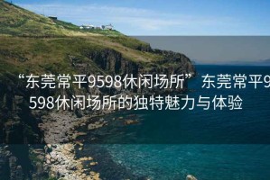“東莞常平9598休閑場(chǎng)所”東莞常平9598休閑場(chǎng)所的獨(dú)特魅力與體驗(yàn)