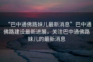 “巴中通佛路妹兒最新消息”巴中通佛路建設(shè)最新進(jìn)展，關(guān)注巴中通佛路妹兒的最新消息