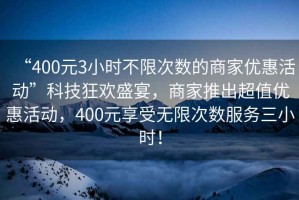 “400元3小時(shí)不限次數(shù)的商家優(yōu)惠活動(dòng)”科技狂歡盛宴，商家推出超值優(yōu)惠活動(dòng)，400元享受無限次數(shù)服務(wù)三小時(shí)！