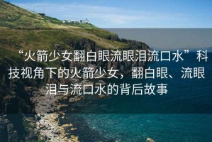 “火箭少女翻白眼流眼淚流口水”科技視角下的火箭少女，翻白眼、流眼淚與流口水的背后故事